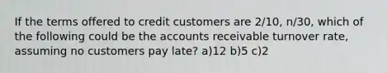 If the terms offered to credit customers are 2/10, n/30, which of the following could be the accounts receivable turnover rate, assuming no customers pay late? a)12 b)5 c)2