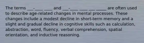 The terms ___-____ ____ and ___-____ ____ ___ _____ are often used to describe age-related changes in mental processes. These changes include a modest decline in short-term memory and a slight and gradual decline in cognitive skills such as calculation, abstraction, word, fluency, verbal comprehension, spatial orientation, and inductive reasoning.