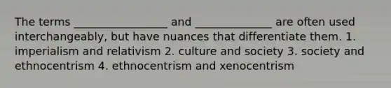 The terms _________________ and ______________ are often used interchangeably, but have nuances that differentiate them. 1. imperialism and relativism 2. culture and society 3. society and ethnocentrism 4. ethnocentrism and xenocentrism