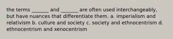 the terms _______ and _______ are often used interchangeably, but have nuances that differentiate them. a. imperialism and relativism b. culture and society c. society and ethnocentrism d. ethnocentrism and xenocentrism