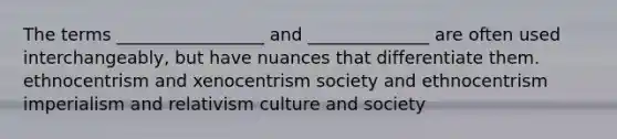 The terms _________________ and ______________ are often used interchangeably, but have nuances that differentiate them. ethnocentrism and xenocentrism society and ethnocentrism imperialism and relativism culture and society