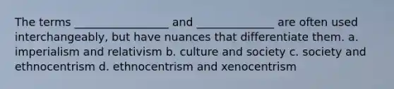 The terms _________________ and ______________ are often used interchangeably, but have nuances that differentiate them. a. imperialism and relativism b. culture and society c. society and ethnocentrism d. ethnocentrism and xenocentrism