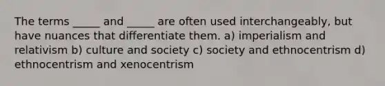 The terms _____ and _____ are often used interchangeably, but have nuances that differentiate them. a) imperialism and relativism b) culture and society c) society and ethnocentrism d) ethnocentrism and xenocentrism