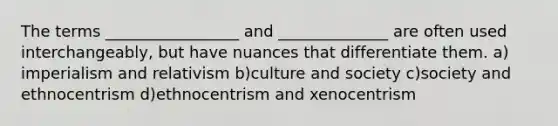 The terms _________________ and ______________ are often used interchangeably, but have nuances that differentiate them. a) imperialism and relativism b)culture and society c)society and ethnocentrism d)ethnocentrism and xenocentrism