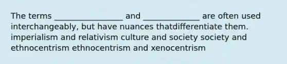 The terms _________________ and ______________ are often used interchangeably, but have nuances thatdifferentiate them. imperialism and relativism culture and society society and ethnocentrism ethnocentrism and xenocentrism