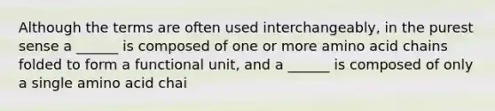 Although the terms are often used interchangeably, in the purest sense a ______ is composed of one or more amino acid chains folded to form a functional unit, and a ______ is composed of only a single amino acid chai