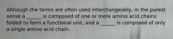 Although the terms are often used interchangeably, in the purest sense a ______ is composed of one or more amino acid chains folded to form a functional unit, and a ______ is composed of only a single amino acid chain.