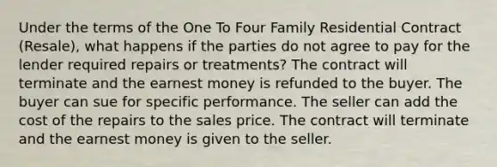 Under the terms of the One To Four Family Residential Contract (Resale), what happens if the parties do not agree to pay for the lender required repairs or treatments? The contract will terminate and the earnest money is refunded to the buyer. The buyer can sue for specific performance. The seller can add the cost of the repairs to the sales price. The contract will terminate and the earnest money is given to the seller.