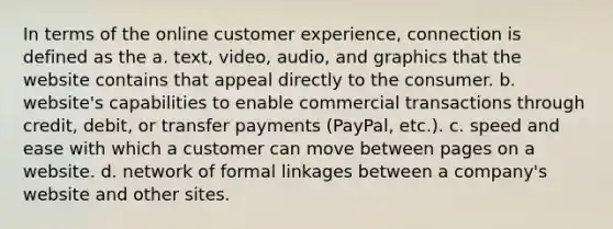 In terms of the online customer experience, connection is defined as the a. text, video, audio, and graphics that the website contains that appeal directly to the consumer. b. website's capabilities to enable commercial transactions through credit, debit, or transfer payments (PayPal, etc.). c. speed and ease with which a customer can move between pages on a website. d. network of formal linkages between a company's website and other sites.