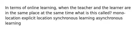 In terms of online learning, when the teacher and the learner are in the same place at the same time what is this called? mono-location explicit location synchronous learning asynchronous learning