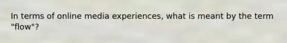 In terms of online media experiences, what is meant by the term "flow"?