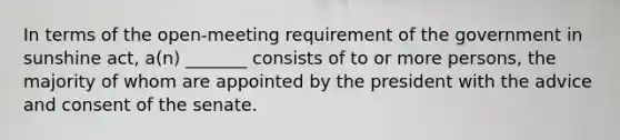 In terms of the open-meeting requirement of the government in sunshine act, a(n) _______ consists of to or more persons, the majority of whom are appointed by the president with the advice and consent of the senate.