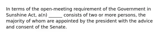 In terms of the open-meeting requirement of the Government in Sunshine Act, a(n) ______ consists of two or more persons, the majority of whom are appointed by the president with the advice and consent of the Senate.