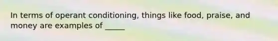 In terms of operant conditioning, things like food, praise, and money are examples of _____