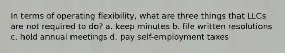 In terms of operating flexibility, what are three things that LLCs are not required to do? a. keep minutes b. file written resolutions c. hold annual meetings d. pay self-employment taxes