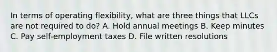 In terms of operating flexibility, what are three things that LLCs are not required to do? A. Hold annual meetings B. Keep minutes C. Pay self-employment taxes D. File written resolutions