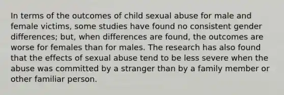 In terms of the outcomes of child sexual abuse for male and female victims, some studies have found no consistent gender differences; but, when differences are found, the outcomes are worse for females than for males. The research has also found that the effects of sexual abuse tend to be less severe when the abuse was committed by a stranger than by a family member or other familiar person.