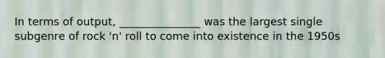 In terms of output, _______________ was the largest single subgenre of rock 'n' roll to come into existence in the 1950s