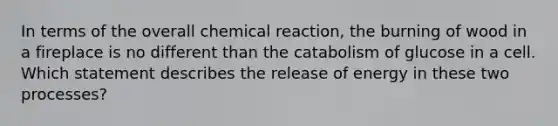 In terms of the overall chemical reaction, the burning of wood in a fireplace is no different than the catabolism of glucose in a cell. Which statement describes the release of energy in these two processes?