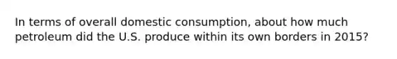 In terms of overall domestic consumption, about how much petroleum did the U.S. produce within its own borders in 2015?