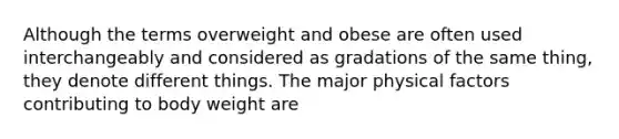 Although the terms overweight and obese are often used interchangeably and considered as gradations of the same thing, they denote different things. The major physical factors contributing to body weight are