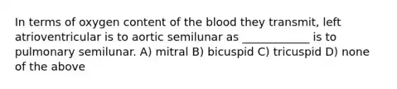 In terms of oxygen content of the blood they transmit, left atrioventricular is to aortic semilunar as ____________ is to pulmonary semilunar. A) mitral B) bicuspid C) tricuspid D) none of the above