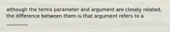 although the terms parameter and argument are closely related, the difference between them is that argument refers to a _________