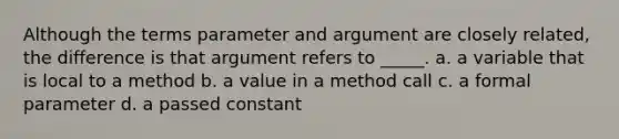 Although the terms parameter and argument are closely related, the difference is that argument refers to _____. a. a variable that is local to a method b. a value in a method call c. a formal parameter d. a passed constant