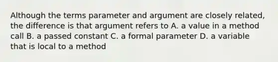 Although the terms parameter and argument are closely related, the difference is that argument refers to A. a value in a method call B. a passed constant C. a formal parameter D. a variable that is local to a method