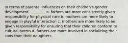 In terms of parental influences on their children's gender development, ________ a. fathers are more consistently given responsibility for physical care b. mothers are more likely to engage in playful interaction c. mothers are more likely to be given responsibility for ensuring that their children conform to cultural norms d. fathers are more involved in socializing their sons than their daughters