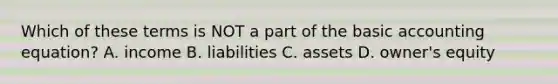 Which of these terms is NOT a part of the basic accounting equation? A. income B. liabilities C. assets D. owner's equity