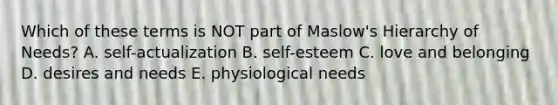 Which of these terms is NOT part of Maslow's Hierarchy of Needs? A. self-actualization B. self-esteem C. love and belonging D. desires and needs E. physiological needs