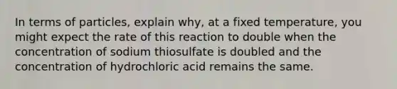 In terms of particles, explain why, at a fixed temperature, you might expect the rate of this reaction to double when the concentration of sodium thiosulfate is doubled and the concentration of hydrochloric acid remains the same.