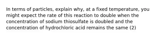 In terms of particles, explain why, at a fixed temperature, you might expect the rate of this reaction to double when the concentration of sodium thiosulfate is doubled and the concentration of hydrochloric acid remains the same (2)