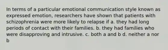 ​In terms of a particular emotional communication style known as expressed emotion, researchers have shown that patients with schizophrenia were more likely to relapse if a. ​they had long periods of contact with their families. ​b. they had families who were disapproving and intrusive. ​c. both a and b ​d. neither a nor b