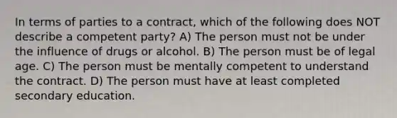 In terms of parties to a contract, which of the following does NOT describe a competent party? A) The person must not be under the influence of drugs or alcohol. B) The person must be of legal age. C) The person must be mentally competent to understand the contract. D) The person must have at least completed secondary education.