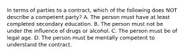 In terms of parties to a contract, which of the following does NOT describe a competent party? A. The person must have at least completed secondary education. B. The person must not be under the influence of drugs or alcohol. C. The person must be of legal age. D. The person must be mentally competent to understand the contract.