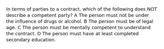 In terms of parties to a contract, which of the following does NOT describe a competent party? A The person must not be under the influence of drugs or alcohol. B The person must be of legal age. C The person must be mentally competent to understand the contract. D The person must have at least completed secondary education.