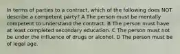 In terms of parties to a contract, which of the following does NOT describe a competent party? A The person must be mentally competent to understand the contract. B The person must have at least completed secondary education. C The person must not be under the influence of drugs or alcohol. D The person must be of legal age.