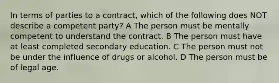 In terms of parties to a contract, which of the following does NOT describe a competent party? A The person must be mentally competent to understand the contract. B The person must have at least completed secondary education. C The person must not be under the influence of drugs or alcohol. D The person must be of legal age.