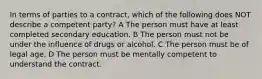 In terms of parties to a contract, which of the following does NOT describe a competent party? A The person must have at least completed secondary education. B The person must not be under the influence of drugs or alcohol. C The person must be of legal age. D The person must be mentally competent to understand the contract.