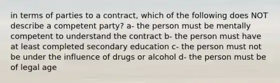 in terms of parties to a contract, which of the following does NOT describe a competent party? a- the person must be mentally competent to understand the contract b- the person must have at least completed secondary education c- the person must not be under the influence of drugs or alcohol d- the person must be of legal age