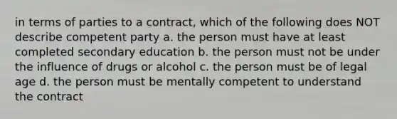 in terms of parties to a contract, which of the following does NOT describe competent party a. the person must have at least completed secondary education b. the person must not be under the influence of drugs or alcohol c. the person must be of legal age d. the person must be mentally competent to understand the contract