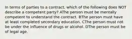 In terms of parties to a contract, which of the following does NOT describe a competent party? AThe person must be mentally competent to understand the contract. BThe person must have at least completed secondary education. CThe person must not be under the influence of drugs or alcohol. DThe person must be of legal age.