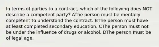 In terms of parties to a contract, which of the following does NOT describe a competent party? AThe person must be mentally competent to understand the contract. BThe person must have at least completed secondary education. CThe person must not be under the influence of drugs or alcohol. DThe person must be of legal age.