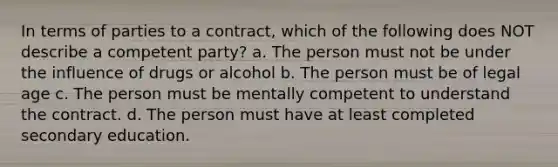 In terms of parties to a contract, which of the following does NOT describe a competent party? a. The person must not be under the influence of drugs or alcohol b. The person must be of legal age c. The person must be mentally competent to understand the contract. d. The person must have at least completed secondary education.