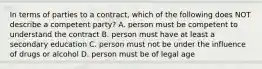 In terms of parties to a contract, which of the following does NOT describe a competent party? A. person must be competent to understand the contract B. person must have at least a secondary education C. person must not be under the influence of drugs or alcohol D. person must be of legal age