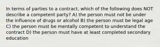 In terms of parties to a contract, which of the following does NOT describe a competent party? A) the person must not be under the influence of drugs or alcohol B) the person must be legal age C) the person must be mentally competent to understand the contract D) the person must have at least completed secondary education