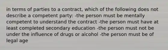 in terms of parties to a contract, which of the following does not describe a competent party: -the person must be mentally competent to understand the contract -the person must have at least completed secondary education -the person must not be under the influence of drugs or alcohol -the person must be of legal age