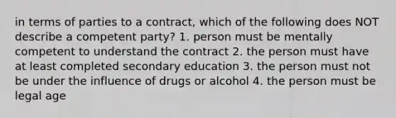 in terms of parties to a contract, which of the following does NOT describe a competent party? 1. person must be mentally competent to understand the contract 2. the person must have at least completed secondary education 3. the person must not be under the influence of drugs or alcohol 4. the person must be legal age